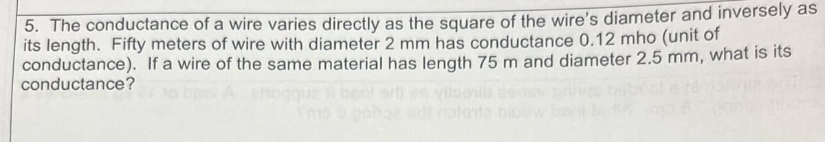 5. The conductance of a wire varies directly as the square of the wire's diameter and inversely as
its length. Fifty meters of wire with diameter 2 mm has conductance 0.12 mho (unit of
conductance). If a wire of the same material has length 75 m and diameter 2.5 mm, what is its
conductance?