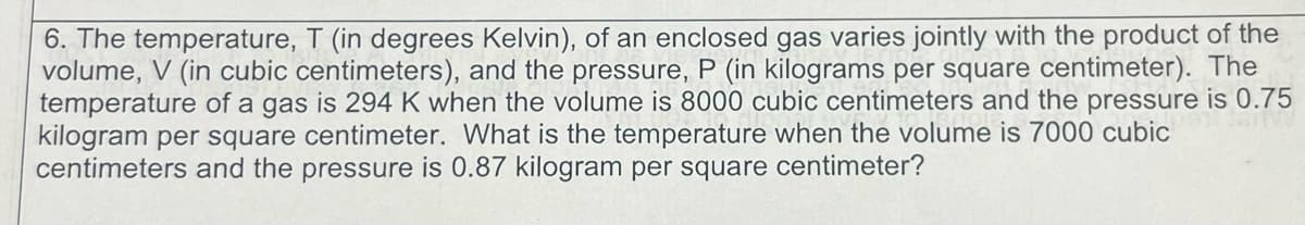 6. The temperature, T (in degrees Kelvin), of an enclosed gas varies jointly with the product of the
volume, V (in cubic centimeters), and the pressure, P (in kilograms per square centimeter). The
temperature of a gas is 294 K when the volume is 8000 cubic centimeters and the pressure is 0.75
kilogram per square centimeter. What is the temperature when the volume is 7000 cubic
centimeters and the pressure is 0.87 kilogram per square centimeter?