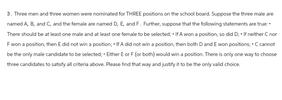 3. Three men and three women were nominated for THREE positions on the school board. Suppose the three male are
named A, B, and C, and the female are named D, E, and F. Further, suppose that the following statements are true: •
There should be at least one male and at least one female to be selected; If A won a position, so did D; • If neither C nor
F won a position, then E did not win a position; If A did not win a position, then both D and E won positions; • C cannot
be the only male candidate to be selected; • Either E or F (or both) would win a position. There is only one way to choose
three candidates to satisfy all criteria above. Please find that way and justify it to be the only valid choice.