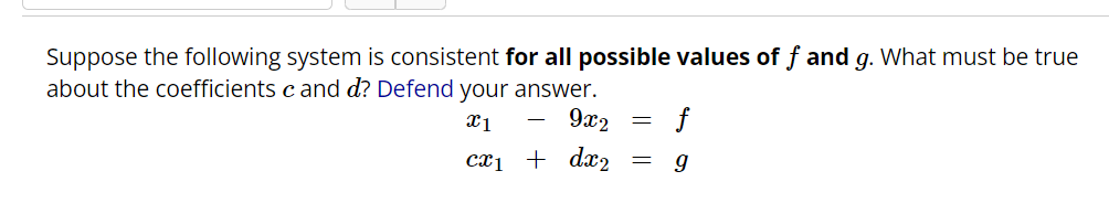Suppose the following system is consistent for all possible values of f and g. What must be true
about the coefficients c and d? Defend your answer.
X1
9x2
cx₁ + dx₂
-
=
=
f
9