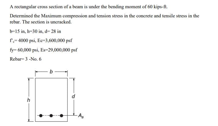 A rectangular cross section of a beam is under the bending moment of 60 kips-ft.
Determined the Maximum compression and tension stress in the concrete and tensile stress in the
rebar. The section is uncracked.
b-15 in, h=30 in, d= 28 in
f=4000 psi, Ec-3,600,000 psf
fy= 60,000 psi, Es-29,000,000 psf
Rebar= 3 -No. 6
h
-As