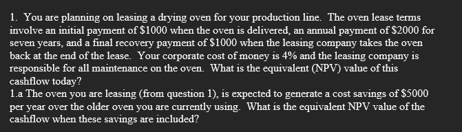 1. You are planning on leasing a drying oven for your production line. The oven lease terms
involve an initial payment of $1000 when the oven is delivered, an annual payment of $2000 for
seven years, and a final recovery payment of $1000 when the leasing company takes the oven
back at the end of the lease. Your corporate cost of money is 4% and the leasing company is
responsible for all maintenance on the oven. What is the equivalent (NPV) value of this
cashflow today?
1.a The oven you are leasing (from question 1), is expected to generate a cost savings of $5000
per year over the older oven you are currently using. What is the equivalent NPV value of the
cashflow when these savings are included?