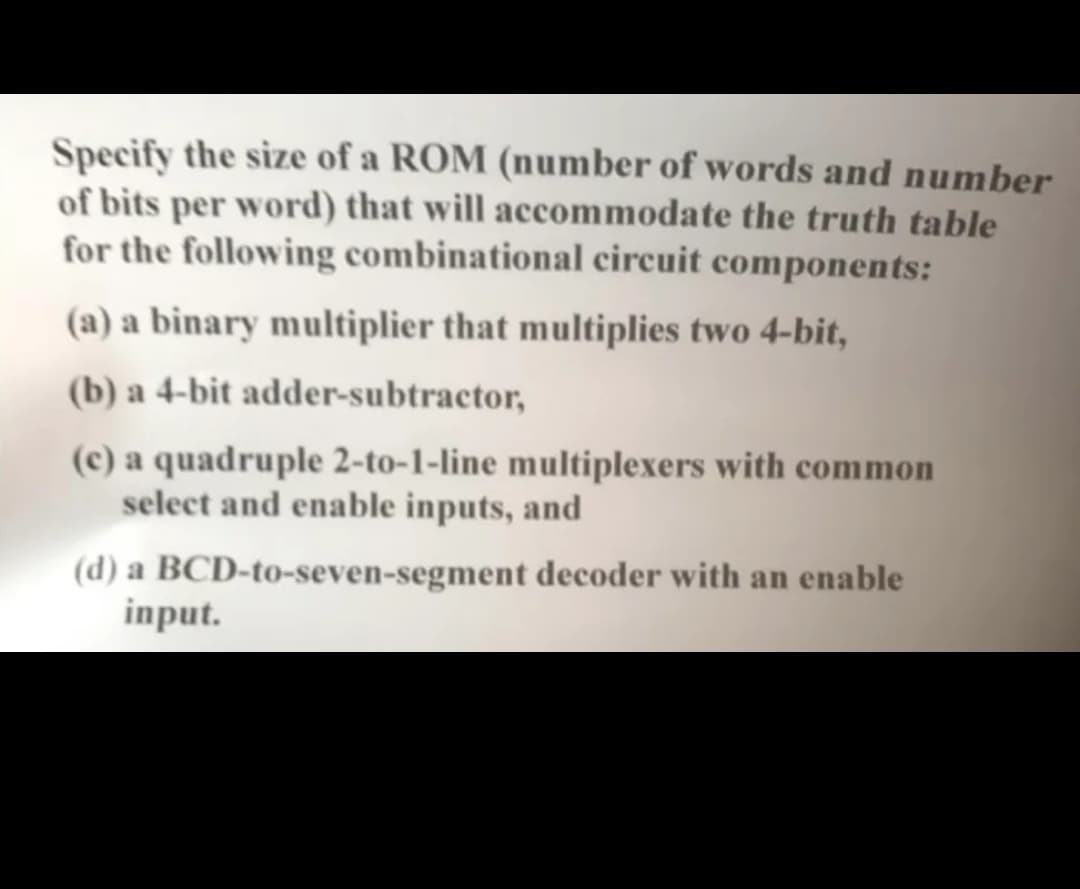 Specify the size of a ROM (number of words and number
of bits per word) that will accommodate the truth table
for the following combinational circuit components:
(a) a binary multiplier that multiplies two 4-bit,
(b) a 4-bit adder-subtractor,
(c) a quadruple 2-to-1-line multiplexers with common
select and enable inputs, and
(d) a BCD-to-seven-segment decoder with an enable
input.
