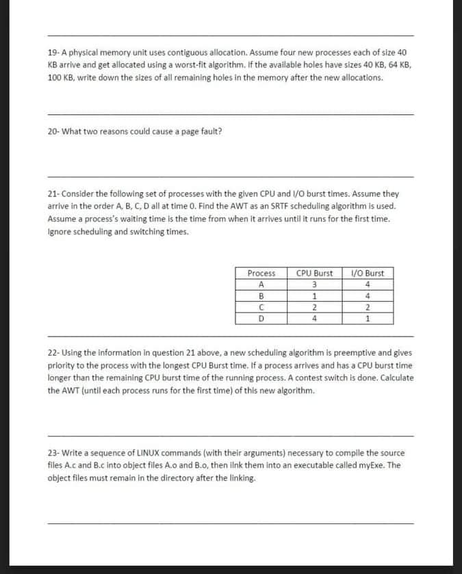 19-A physical memory unit uses contiguous allocation. Assume four new processes each of size 40
KB arrive and get allocated using a worst-fit algorithm. If the available holes have sizes 40 KB, 64 KB,
100 KB, write down the sizes of all remaining holes in the memory after the new allocations.
20- What two reasons could cause a page fault?
21-Consider the following set of processes with the given CPU and /o burst times. Assume they
arrive in the order A, B, C, D all at time 0. Find the AWT as an SRTF scheduling algorithm is used.
Assume a process's waiting time is the time from when it arrives until it runs for the first time.
Ignore scheduling and switching times.
Process
CPU Burst
1/O Burst
3.
4
B
4
2.
2.
D
4
22- Using the information in question 21 above, a new scheduling algorithm is preemptive and gives
priority to the process with the longest CPU Burst time. If a process arrives and has a CPU burst time
longer than the remaining CPU burst time of the running process. A contest switch is done. Calculate
the AWT (until each process runs for the first time) of this new algorithm.
23- Write a sequence of LINUX commands (with their arguments) necessary to compile the source
files A.c and B.c into object files A.o and B.0, then ilnk them into an executable called myExe. The
object files must remain in the directory after the linking.
