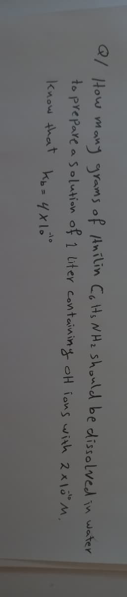 Q/ How many grams of Anilin CoHs N Hz should be dissolved in water
to prepare a solution of 1 Liter containing oH ions with 2xl0" M,
know that kb=4x10"
