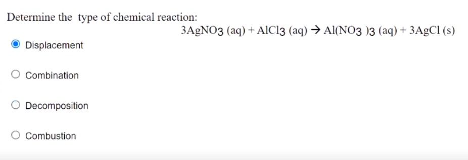 Determine the type of chemical reaction:
3AGNO3 (aq) + AlCl3 (aq) → Al(NO3 )3 (aq) + 3AgCl (s)
O Displacement
Combination
Decomposition
O Combustion
