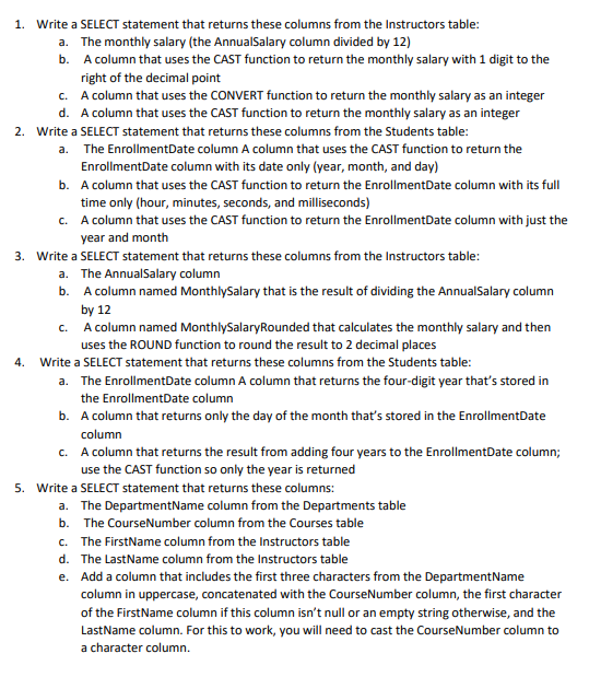 1. Write a SELECT statement that returns these columns from the Instructors table:
a. The monthly salary (the AnnualSalary column divided by 12)
b. A column that uses the CAST function to return the monthly salary with 1 digit to the
right of the decimal point
c. A column that uses the CONVERT function to return the monthly salary as an integer
d. A column that uses the CAST function to return the monthly salary as an integer
2. Write a SELECT statement that returns these columns from the Students table:
a. The EnrollmentDate column A column that uses the CAST function to return the
EnrollmentDate column with its date only (year, month, and day)
b. A column that uses the CAST function to return the EnrollmentDate column with its full
time only (hour, minutes, seconds, and milliseconds)
c. A column that uses the CAST function to return the EnrollmentDate column with just the
year and month
3. Write a SELECT statement that returns these columns from the Instructors table:
a. The AnnualSalary column
b. A column named MonthlySalary that is the result of dividing the AnnualSalary column
by 12
c. A column named MonthlySalary Rounded that calculates the monthly salary and then
uses the ROUND function to round the result to 2 decimal places
4. Write a SELECT statement that returns these columns from the Students table:
a. The EnrollmentDate column A column that returns the four-digit year that's stored in
the EnrollmentDate column
b. A column that returns only the day of the month that's stored in the EnrollmentDate
column
c. A column that returns the result from adding four years to the EnrollmentDate column;
use the CAST function so only the year is returned
5. Write a SELECT statement that returns these columns:
a. The DepartmentName column from the Departments table
b. The CourseNumber column from the Courses table
c. The FirstName column from the Instructors table
d. The Last Name column from the Instructors table
e. Add a column that includes the first three characters from the DepartmentName
column in uppercase, concatenated with the CourseNumber column, the first character
of the FirstName column if this column isn't null or an empty string otherwise, and the
LastName column. For this to work, you will need to cast the Course Number column to
a character column.