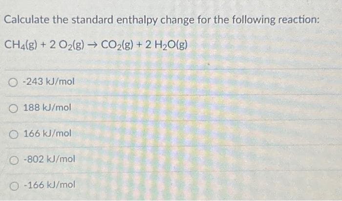 Calculate the standard enthalpy change for the following reaction:
CH4(g) + 2 O₂(g) → CO₂(g) + 2 H₂O(g)
O-243 kJ/mol
O 188 kJ/mol
O 166 kJ/mol
O-802 kJ/mol
O-166 kJ/mol