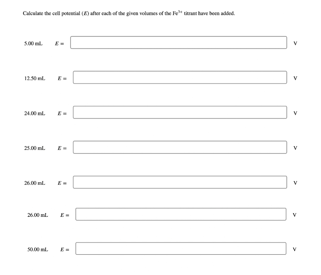 Calculate the cell potential (E) after each of the given volumes of the Fe³+ titrant have been added.
5.00 mL
12.50 mL
24.00 mL
25.00 mL
26.00 mL
26.00 mL
50.00 mL
E =
E =
E =
E =
E =
E =
E =
V
V
V
V
V
V