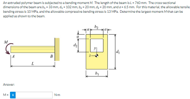 An extruded polymer beam is subjected to a bending moment M. The length of the beam is L = 760 mm. The cross-sectional
dimensions of the beam are by = 33 mm, dg = 102 mm, b2 = 20 mm, d2 = 20 mm, and a = 6.5 mm. For this material, the allowable tensile
bending stress is 10 MPa, and the allowable compressive bending stress is 13 MPa. Determine the largest moment Mthat can be
applied as shown to the beam.
b2
a
M
dz
В
L
b1
Answer:
M= 1
N-m
