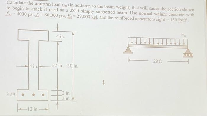 Calculate the uniform load w (in addition to the beam weight) that will cause the section shown
to begin to crack if used as a 28-ft simply supported beam. Use normal weight concrete with
L=4000 psi. f = 60,000 psi, E₁=29,000 ksi, and the reinforced concrete weight = 150 lb/ft³.
4 in.
28 ft
4 in.
22 in. 30 in.
2 in.
2 in.
3 #9
●
||—12 in—-|