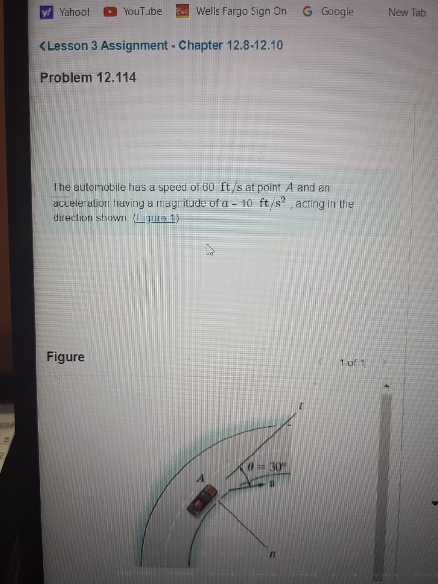 5
2
Wells Fargo Sign On G Google
y! Yahoo!
YouTube
<Lesson 3 Assignment - Chapter 12.8-12.10
Problem 12.114
The automobile has a speed of 60 ft/s at point A and an
acceleration having a magnitude of a = 10 ft/s², acting in the
direction shown. (Figure 1)
Figure
1 of 1
چادر
(0 = 30°
n
New Tab