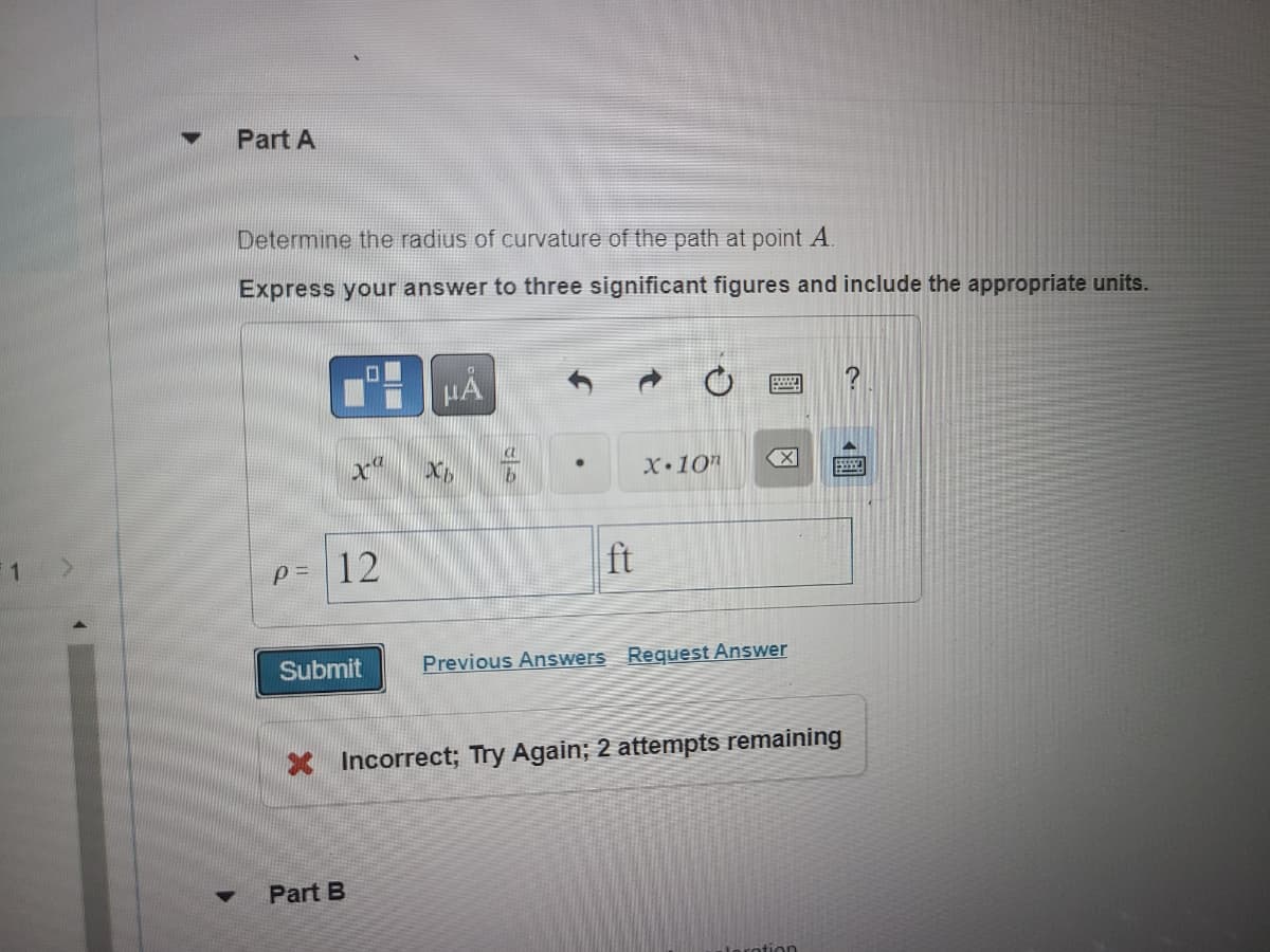 Part A
Determine the radius of curvature of the path at point A.
Express your answer to three significant figures and include the appropriate units.
HÅ
X 10"
99
p=
ft
Submit
Previous Answers Request Answer
* Incorrect; Try Again; 2 attempts remaining
Part B
▼
X
12
XC
X