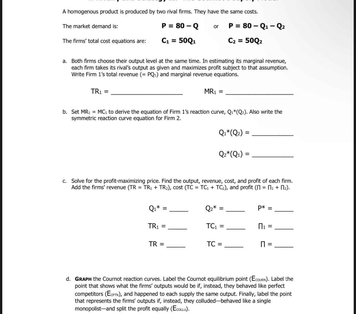 A homogenous product is produced by two rival firms. They have the same costs.
The market demand is:
P = 80 – Q
P = 80 – Q1
- Q2
or
The firms' total cost equations are:
C1 = 50Q1
C2 = 50Q2
a. Both firms choose their output level at the same time. In estimating its marginal revenue,
each firm takes its rival's output as given and maximizes profit subject to that assumption.
Write Firm 1's total revenue (= PQ1) and marginal revenue equations.
TR1 =
MR1 =
b. Set MR1 = MC1 to derive the equation of Firm 1's reaction curve, Q1*(Q2). Also write the
symmetric reaction curve equation for Firm 2.
Qi*(Q2) =
Q2*(Q:) =
%3D
c. Solve for the profit-maximizing price. Find the output, revenue, cost, and profit of each firm.
Add the firms' revenue (TR = TR1 + TR2), cost (TC = TC; + TC2), and profit (N = N: + N2).
Qi*
Qz*
P* =
TR1 =
TC =
TR =
TC =
d. GRAPH the Cournot reaction curves. Label the Cournot equilibrium point (ECOURN). Label the
point that shows what the firms' outputs would be if, instead, they behaved like perfect
competitors (EPTN), and happened to each supply the same output. Finally, label the point
that represents the firms' outputs if, instead, they colluded-behaved like a single
monopolist-and split the profit equally (EcoLLU).
II
