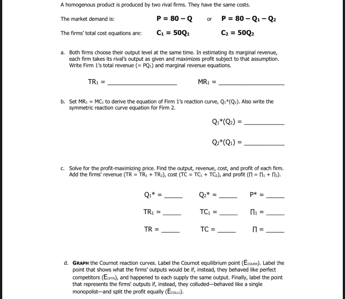 A homogenous product is produced by two rival firms. They have the same costs.
The market demand is:
P = 80 –
-Q
Р%3D 80— Q1 — Q2
or
The firms' total cost equations are:
C1 = 50Q1
C2 = 50Q2
a. Both firms choose their output level at the same time. In estimating its marginal revenue,
each firm takes its rival's output as given and maximizes profit subject to that assumption.
Write Firm 1's total revenue (= PQ1) and marginal revenue equations.
TR1 =
MR1 =
b. Set MR1 = MC1 to derive the equation of Firm 1's reaction curve, Q1*(Q2). Also write the
symmetric reaction curve equation for Firm 2.
Qi*(Q2 :
%3D
Qz*(Q1) =
c. Solve for the profit-maximizing price. Find the output, revenue, cost, and profit of each firm.
Add the firms' revenue (TR = TRỊ + TR2), cost (TC = TC1 + TC2), and profit (N = N1 + N2).
Qz*
p* =
TRỊ =
TC1 =
TR =
TC =
d. GRAPH the Cournot reaction curves. Label the Cournot equilibrium point (EcouRN). Label the
point that shows what the firms' outputs would be if, instead, they behaved like perfect
competitors (EPTN), and happened to each supply the same output. Finally, label the point
that represents the firms' outputs if, instead, they colluded-behaved like a single
monopolist-and split the profit equally (EcoLLu).
II

