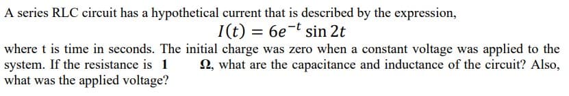 A series RLC circuit has a hypothetical current that is described by the expression,
I(t) = 6e-t sin 2t
where t is time in seconds. The initial charge was zero when a constant voltage was applied to the
system. If the resistance is 1
2, what are the capacitance and inductance of the circuit? Also,
what was the applied voltage?