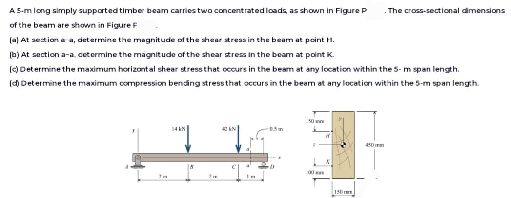 A 5-m long simply supported timber beam carries two concentrated loads, as shown in Figure P
of the beam are shown in Figure F
(a) At section a-a, determine the magnitude of the shear stress in the beam at point H.
(b) At section a-a, determine the magnitude of the shear stress in the beam at point K.
(c) Determine the maximum horizontal shear stress that occurs in the beam at any location within the 5-m span length.
(d) Determine the maximum compression bending stress that occurs in the beam at any location within the 5-m span length.
2m
14 kN
1²
2 m
42 kN
0.5 m
-x
a' en
Im
150 mm
100 mm
H
K
150 mm
450 mm
The cross-sectional dimensions