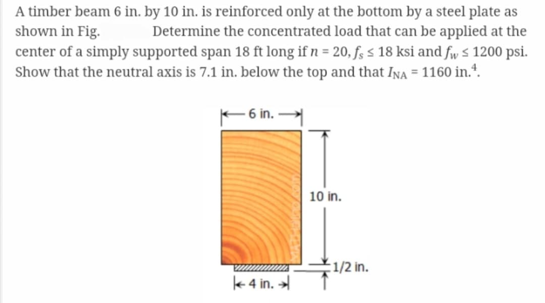 A timber beam 6 in. by 10 in. is reinforced only at the bottom by a steel plate as
shown in Fig. Determine the concentrated load that can be applied at the
center of a simply supported span 18 ft long if n = 20, fs ≤ 18 ksi and fw ≤ 1200 psi.
Show that the neutral axis is 7.1 in. below the top and that INA = 1160 in.4.
- 6 in.
4 in.
10 in.
1/2 in.