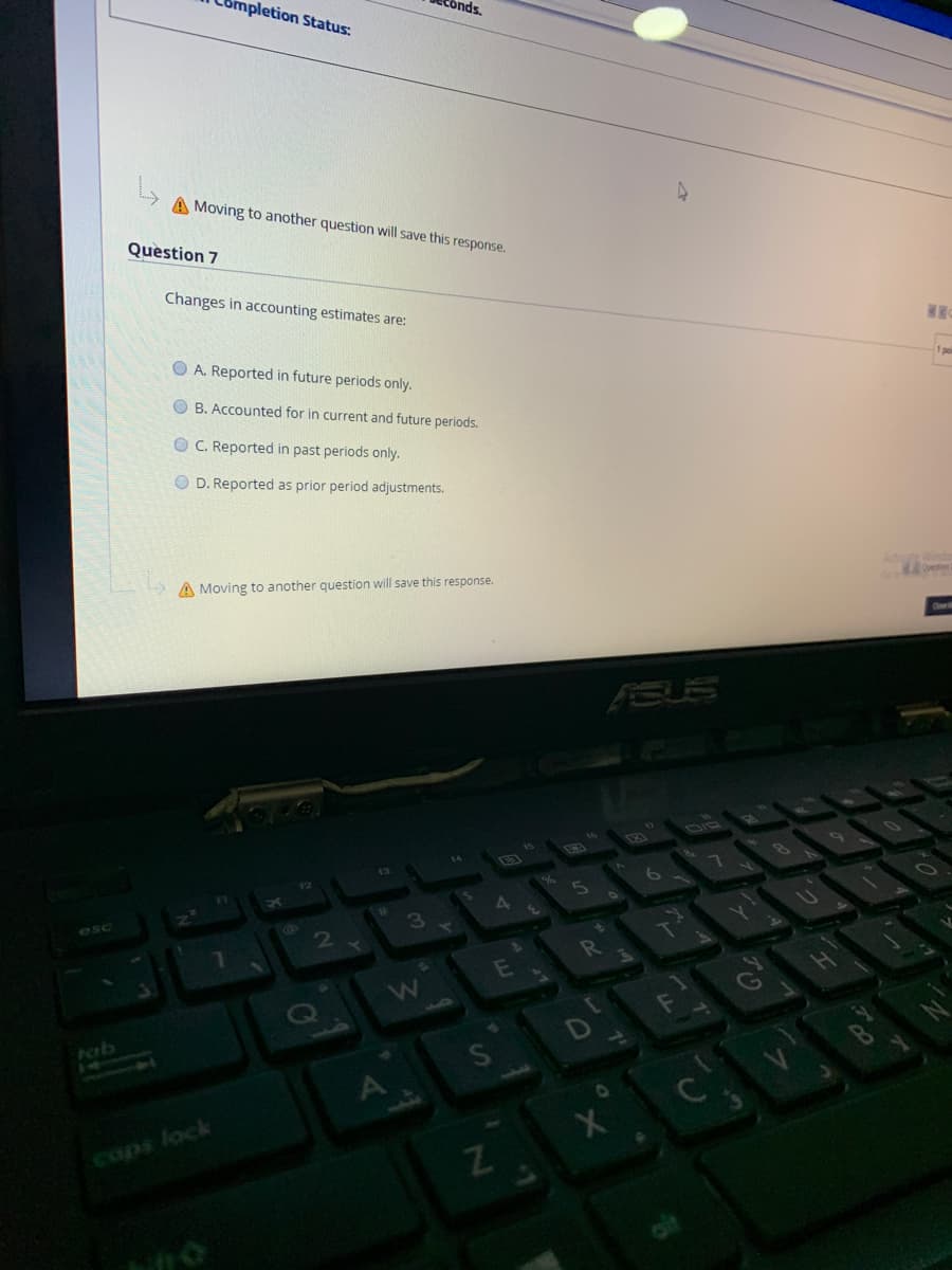 mpletion Status:
onds.
A Moving to another question will save this response.
Question 7
Changes in accounting estimates are:
1poi
O A. Reported in future periods only.
O B. Accounted for in current and future periods.
O C. Reported in past periods only.
O D. Reported as prior period adjustments.
A Moving to another question will save this response.
ESUS
DIC
esc
3
E
fab
A
