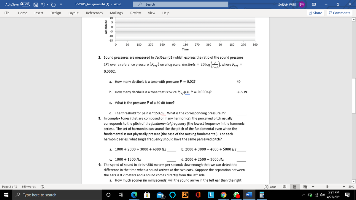 AutoSave O Of
PSY405_Assignment4 (1) - Word
P Search
SARAH WISE sw
File
Home
Insert
Design
Layout
References
Mailings
Review
View
Help
A Share
P Comments
10
-5
-10
-15
90
180
270
360
90
180
270
360
180
270
360
06
Time
2. Sound pressures are measured in decibels (dB) which express the ratio of the sound pressure
(P) over a reference pressure (Pref) on a log scale: decibels = 20 log(-),
where Pref =
0.0002.
a. How many decibels is a tone with pressure P = 0.02?
40
b. How many decibels is a tone that is twice Pres(i.e. P = 0.0004)?
33.979
c. What is the pressure P of a 30 dB tone?
d. The threshold for pain is "150 dB. What is the corresponding pressure P?
3. In complex tones (that are composed of many harmonics), the perceived pitch usually
corresponds to the pitch of the fundamental frequency (the lowest frequency in the harmonic
series). The set of harmonics can sound like the pitch of the fundamental even when the
fundamental is not physically present (the case of the missing fundamental). For each
harmonic series, what single frequency should have the same perceived pitch?
a. 1000 + 2000 + 3000 + 4000 Hz
b. 2000 + 3000 + 4000 + 5000 Hz
c. 1000 + 1500 Hz
d. 2000 + 2500 + 3000 Hz
4. The speed of sound in air is "350 meters per second: slow enough that we can detect the
difference in the time when a sound arrives at the two ears. Suppose the separation between
the ears is 0.2 meters and a sound comes directly from the left side.
a. How much sooner (in milliseconds) will the sound arrive in the left ear than the right
D Focus
Page 2 of 3
669 words
89%
P O L
5:21 PM
O Type here to search
4/27/2021
Amplitude
