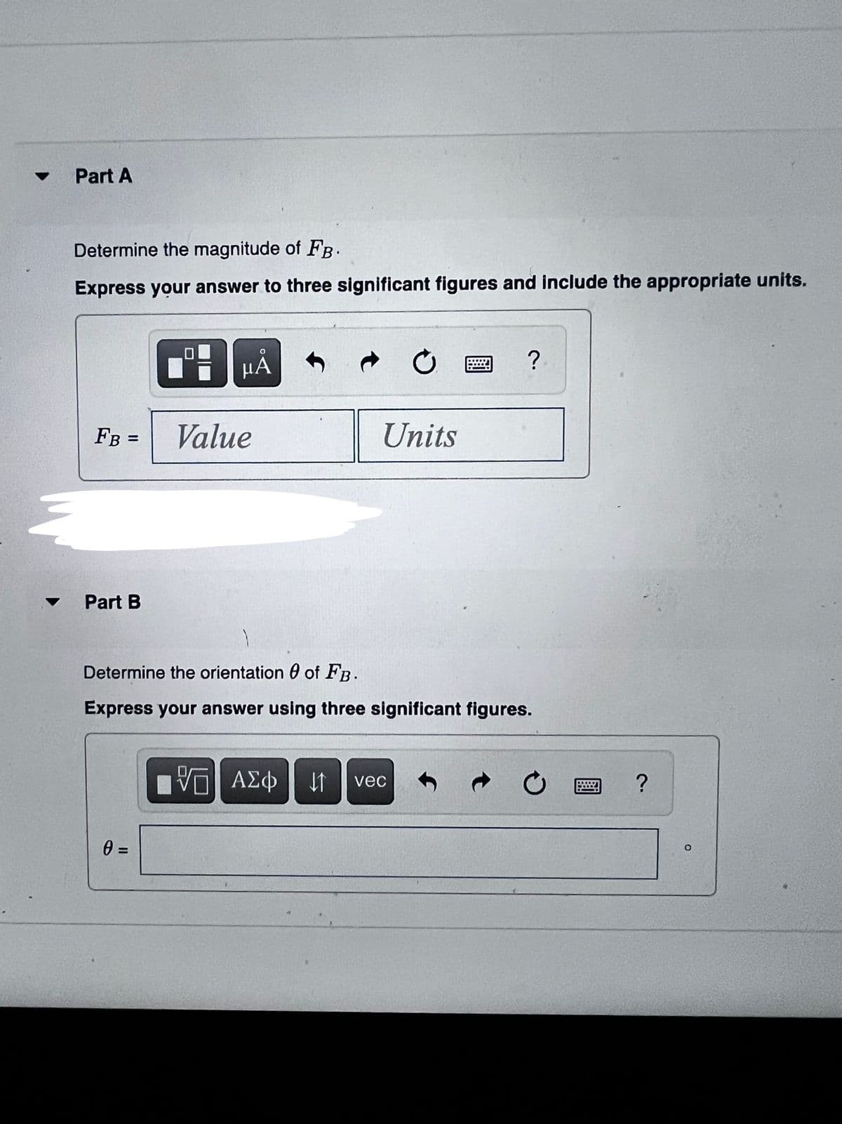 Part A
Determine the magnitude of FB.
Express your answer to three significant figures and include the appropriate units.
μΑ
FB =
Value
Units
Part B
Determine the orientation 0 of FB.
Express your answer using three significant figures.
να ΑΣφ
vec
II
