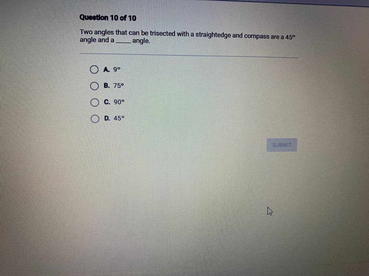 Question 10 of 10
Two angles that can be trisected with a straightedge and compass are a 45°
angle and a
angle.
ⒸA. 9⁰
O
B. 75°
C. 90°
D. 45°
SUBMIT