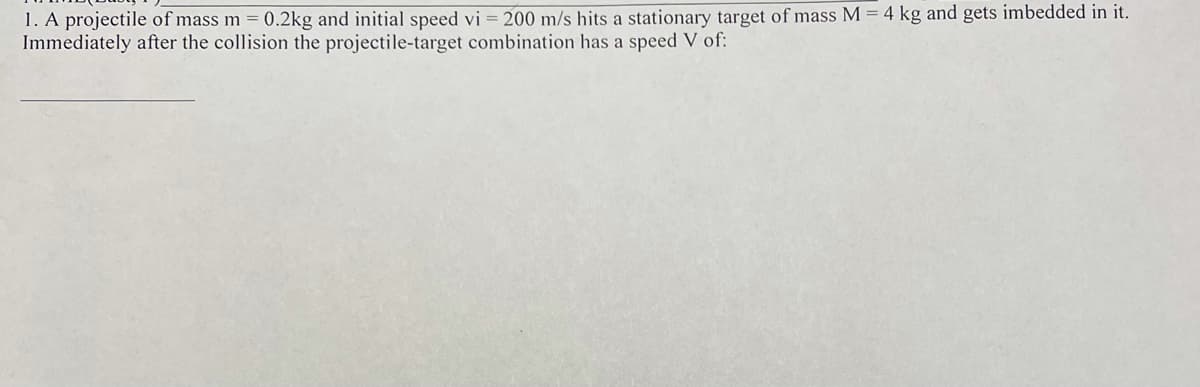 1. A projectile of mass m = 0.2kg and initial speed vi = 200 m/s hits a stationary target of mass M = 4 kg and gets imbedded in it.
Immediately after the collision the projectile-target combination has a speed V of:
