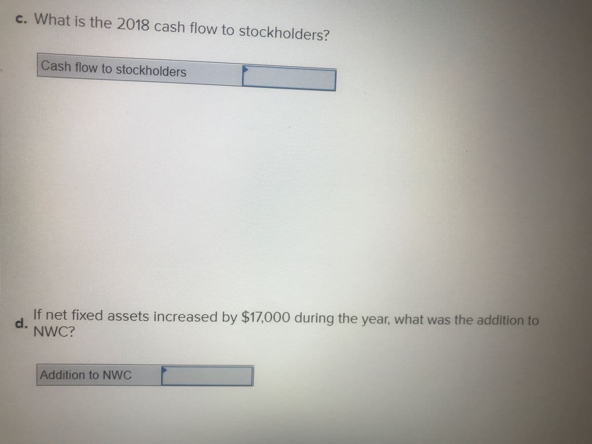 c. What is the 2018 cash flow to stockholders?
Cash flow to stockholders
If net fixed assets increased by $17,000 during the year, what was the addition to
d.
NWC?
Addition to NWC
