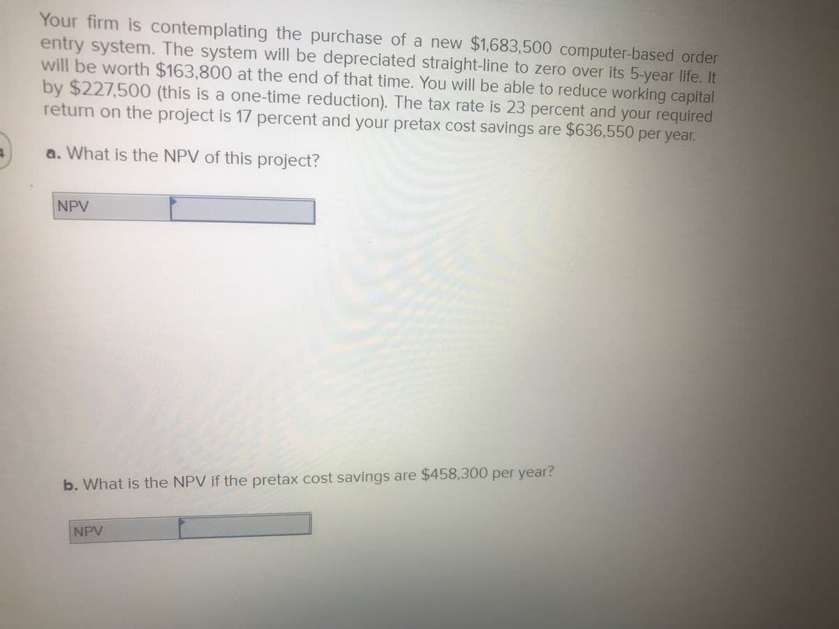 Your firm is contemplating the purchase of a new $1,683,500 computer-based order
entry system. The system will be depreciated straight-line to zero over its 5-year life. It
will be worth $163,800 at the end of that time. You will be able to reduce working capital
by $227,500 (this is a one-time reduction). The tax rate is 23 percent and your required
return on the project is 17 percent and your pretax cost savings are $636,550 per year.
a. What is the NPV of this project?
NPV
b. What is the NPV if the pretax cost savings are $458,300 per year?
NPV
