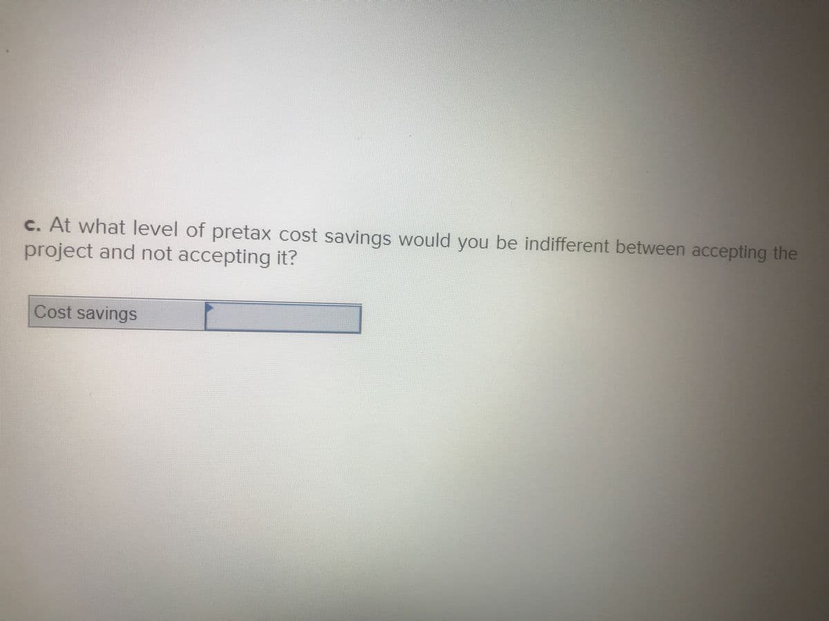 c. At what level of pretax cost savings would you be indifferent between accepting the
project and not accepting it?
Cost savings
