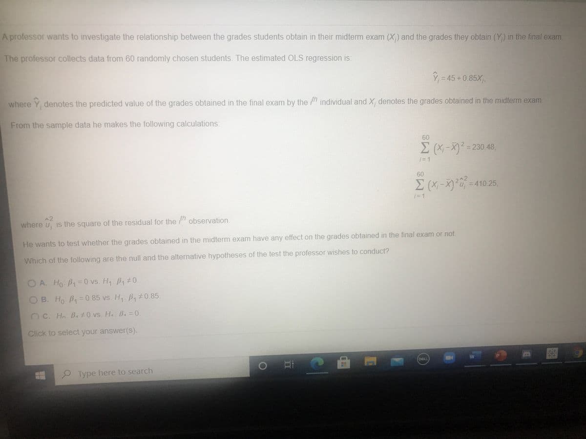 A professor wants to investigate the relationship between the grades students obtain in their midterm exam (X) and the grades they obtain (Y) in the final exam.
The professor collects data from 60 randomly chosen students. The estimated OLS regression is
Ý = 45 +0.85X,
where Y, denotes the predicted value of the grades obtained in the final exam by the " individual and X, denotes the grades obtained in the midterm exam.
From the sample data he makes the following calculations:
60
3230 48,
j= 1
60
3D1
^2
where u, is the square of the residual for the " observation.
He wants to test whether the grades obtained in the midterm exam have any effect on the grades obtained in the final exam or not.
Which of the following are the null and the alternative hypotheses of the test the professor wishes to conduct?
OA. Ho B1=0 vs. H B1 #0.
Ho: B1=0 vs. H B, #0.
O B. Ho B=D0.85 vs. H, B,#0.85.
C. Ho BA #0 vs. HA B.=0.
Click to select your answer(s).
DAL
Type here to search
II
