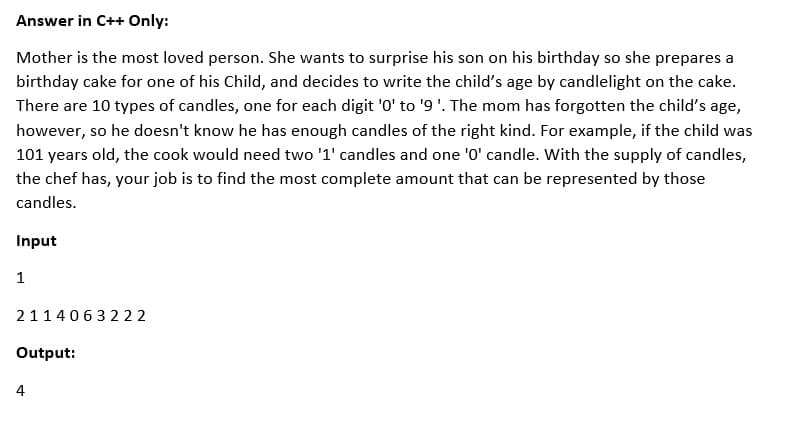 Answer in C++ Only:
Mother is the most loved person. She wants to surprise his son on his birthday so she prepares a
birthday cake for one of his Child, and decides to write the child's age by candlelight on the cake.
There are 10 types of candles, one for each digit '0' to '9'. The mom has forgotten the child's age,
however, so he doesn't know he has enough candles of the right kind. For example, if the child was
101 years old, the cook would need two '1' candles and one '0' candle. With the supply of candles,
the chef has, your job is to find the most complete amount that can be represented by those
candles.
Input
1
2114063222
Output:
4
