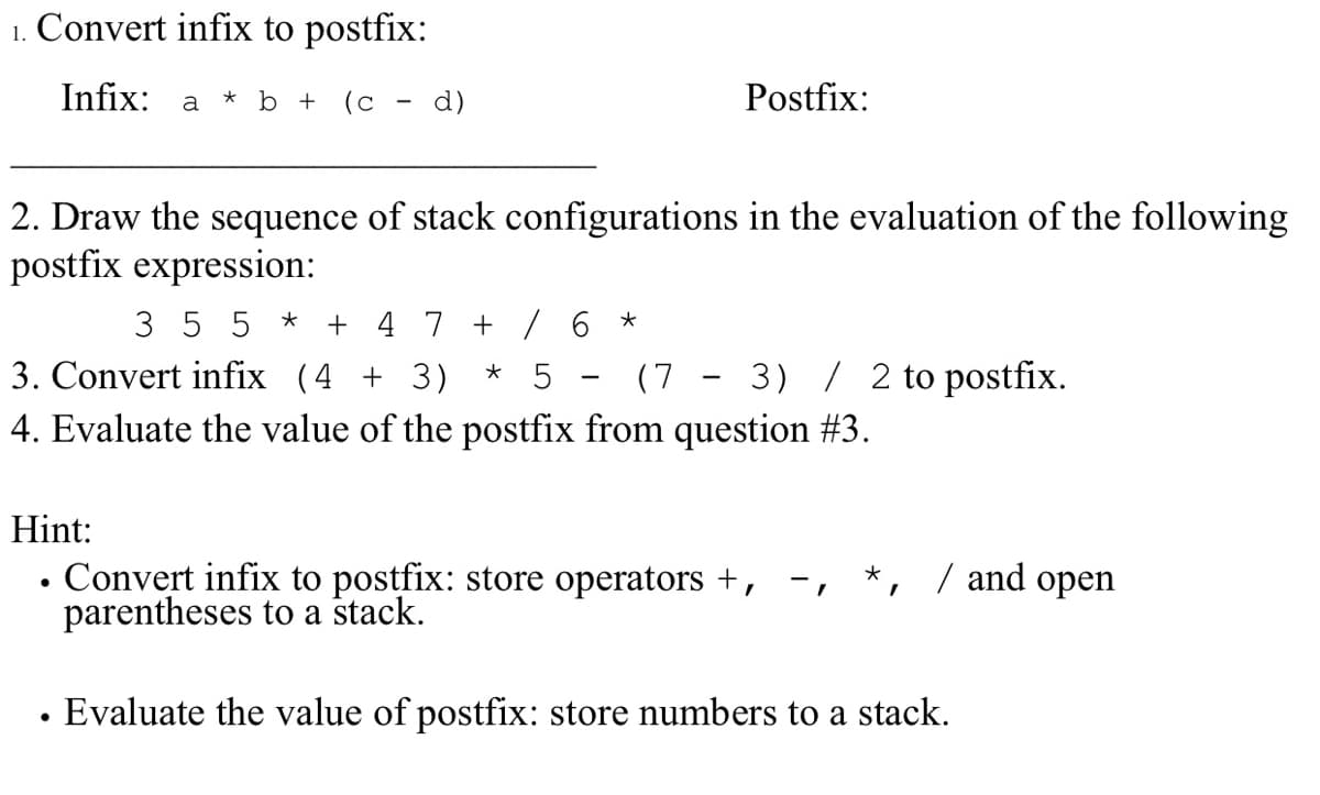 1. Convert infix to postfix:
Infix:
a * b +
(c
d)
Postfix:
2. Draw the sequence of stack configurations in the evaluation of the following
postfix expression:
3 5 5 *
3. Convert infix (4 + 3)
+ 4 7 + / 6 *
* 5
(7
3) / 2 to postfix.
4. Evaluate the value of the postfix from question #3.
Hint:
Convert infix to postfix: store operators +, -, *, / and open
parentheses to a stack.
Evaluate the value of postfix: store numbers to a stack.
