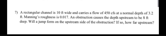 7) A rectangular channel is 10 ft wide and carries a flow of 450 cfs at a normal depth of 3.2
ft. Manning's roughness is 0.017. An obstruction causes the depth upstream to be 8 ft
deep. Will a jump form on the upstream side of the obstruction? If so, how far upstream?

