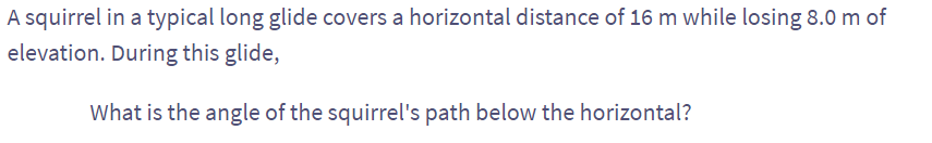 A squirrel in a typical long glide covers a horizontal distance of 16 m while losing 8.0 m of
elevation. During this glide,
What is the angle of the squirrel's path below the horizontal?