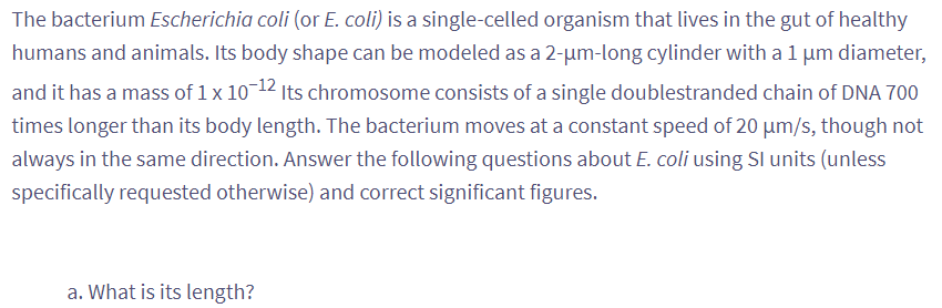 The bacterium Escherichia coli (or E. coli) is a single-celled organism that lives in the gut of healthy
humans and animals. Its body shape can be modeled as a 2-µm-long cylinder with a 1 µm diameter,
and it has a mass of 1 x 10-12 Its chromosome consists of a single doublestranded chain of DNA 700
times longer than its body length. The bacterium moves at a constant speed of 20 µm/s, though not
always in the same direction. Answer the following questions about E. coli using Sl units (unless
specifically requested otherwise) and correct significant figures.
a. What is its length?