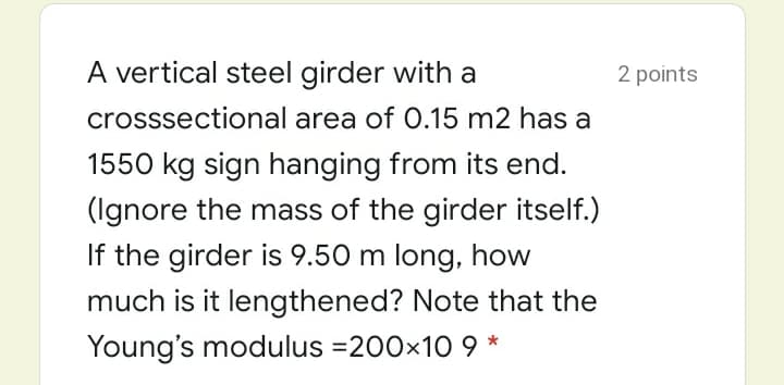 A vertical steel girder with a
2 points
crosssectional area of 0.15 m2 has a
1550 kg sign hanging from its end.
(Ignore the mass of the girder itself.)
If the girder is 9.50 m long, how
much is it lengthened? Note that the
Young's modulus =200x10 9 *
