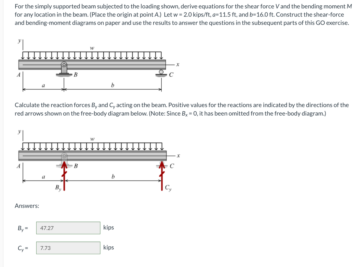 For the simply supported beam subjected to the loading shown, derive equations for the shear force V and the bending moment M
for any location in the beam. (Place the origin at point A.) Let w = 2.0 kips/ft, a=11.5 ft, and b=16.0 ft. Construct the shear-force
and bending-moment diagrams on paper and use the results to answer the questions in the subsequent parts of this GO exercise.
A
Answers:
By=
Cy=
Calculate the reaction forces By and Cy acting on the beam. Positive values for the reactions are indicated by the directions of the
red arrows shown on the free-body diagram below. (Note: Since Bx = 0, it has been omitted from the free-body diagram.)
a
47.27
7.73
B
By
W
B
b
W
b
kips
kips
C
X
Cy
x