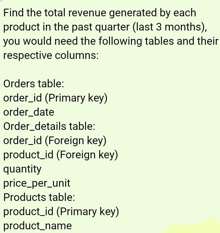 Find the total revenue generated by each
product in the past quarter (last 3 months),
you would need the following tables and their
respective columns:
Orders table:
order_id (Primary key)
order_date
Order_details table:
order_id (Foreign key)
product_id (Foreign key)
quantity
price_per_unit
Products table:
product_id (Primary key)
product_name