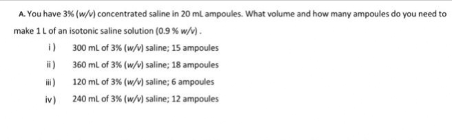 A. You have 3% (w/v) concentrated saline in 20 mL ampoules. What volume and how many ampoules do you need to
make 1 L of an isotonic saline solution (0.9% w/v).
i)
300 mL of 3% (w/v) saline; 15 ampoules
360 mL of 3% (w/v) saline; 18 ampoules
120 mL of 3% (w/v) saline; 6 ampoules
240 mL of 3% (w/v) saline; 12 ampoules
iii)
iv)