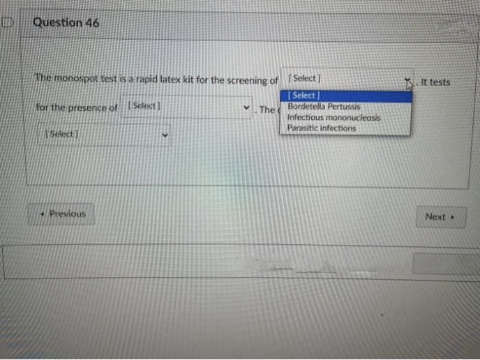 D
Question 46
The monospot test is a rapid latex kit for the screening of
for the presence of Select]
The
Select]
Previous
[Select]
[Select]
Bordetella Pertussis
Infectious mononucleosis
Parasitic infections
It tests
Next.