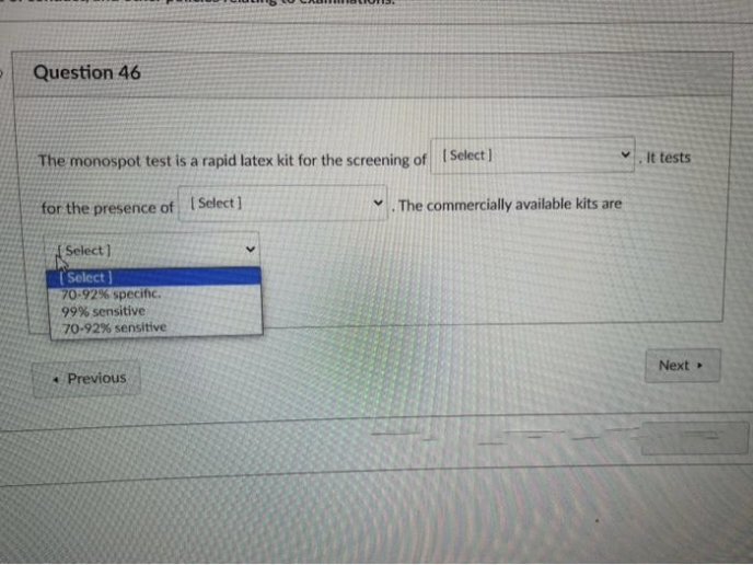 Question 46
The monospot test is a rapid latex kit for the screening of [Select]
V
for the presence of Select]
. The commercially available kits are
[Select]
Select]
70-92% specific.
99% sensitive
70-92% sensitive
* Previous
✔It tests
Next