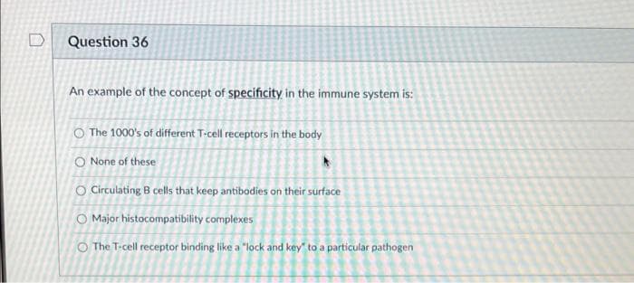 Question 36
An example of the concept of specificity in the immune system is:
O The 1000's of different T-cell receptors in the body
O None of these
O Circulating B cells that keep antibodies on their surface
O Major histocompatibility complexes
O The T-cell receptor binding like a "lock and key to a particular pathogen