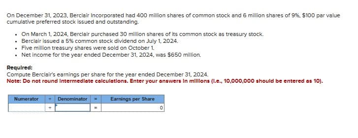 On December 31, 2023, Berclair Incorporated had 400 million shares of common stock and 6 million shares of 9%, $100 par value
cumulative preferred stock issued and outstanding.
• On March 1, 2024, Berclair purchased 30 million shares of its common stock as treasury stock.
Berclair issued a 5% common stock dividend on July 1, 2024.
• Five million treasury shares were sold on October 1.
• Net income for the year ended December 31, 2024, was $650 million.
Required:
Compute Berclair's earnings per share for the year ended December 31, 2024.
Note: Do not round Intermediate calculations. Enter your answers in millions (l.e., 10,000,000 should be entered as 10).
Numerator
Denominator
Earnings per Share
0
