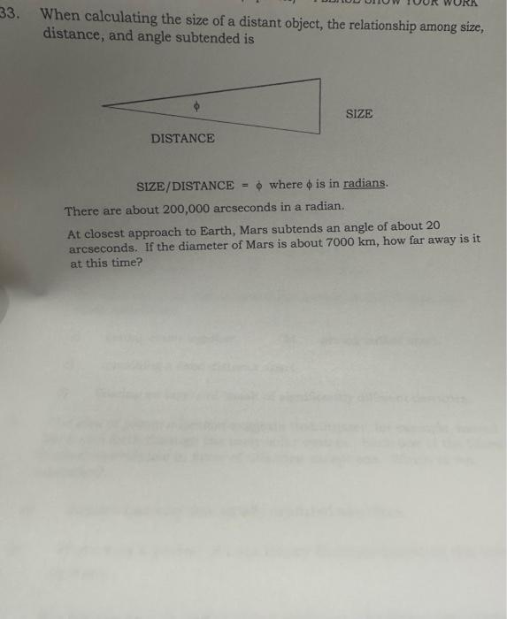 33. When calculating the size of a distant object, the relationship among size,
distance, and angle subtended is
DISTANCE
SIZE
where is in radians.
SIZE/DISTANCE
There are about 200,000 arcseconds in a radian.
At closest approach to Earth, Mars subtends an angle of about 20
arcseconds. If the diameter of Mars is about 7000 km, how far away is it
at this time?