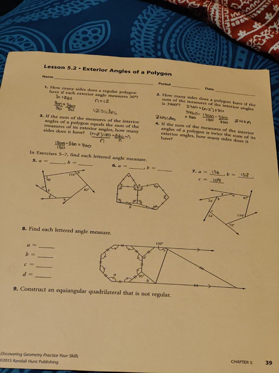 Lesson 5.2· Exterior Angles of a Polygon
Name
Period
Date
1. How many sides does a regular polygon
have if each exterior angle measures 30°?
30 860
2. How many sides does a polygon have if the
sum of the measures of the interior angles
is 3960°? 39606n-2)18s
n=12
12Sicles
g960s 1on-360
+ S60
24zn
3. If the sum of the measures of the interior
angles of a polygon equals the sum of the
measures of its exterior angles, how many
sides does it have? (n-2)1 360n
4. If the sum of the measures of the interior
angles of a polygon is twice the sum of its
exterior angles, how many sides does it
have?
lon-360 = 360
In Exercises 5-7, find each lettered angle measure.
5. a =
6. a =
b.
7. а —
156
b =
132
C =
116
82
9.
134°
72°
8. Find each lettered angle measure.
150°
a
C =
9. Construct an equiangular quadrilateral that is not regular.
CHAPTER 5
39
Discovering Geometry Practice Your Skills
02015 Kendall Hunt Publishing
