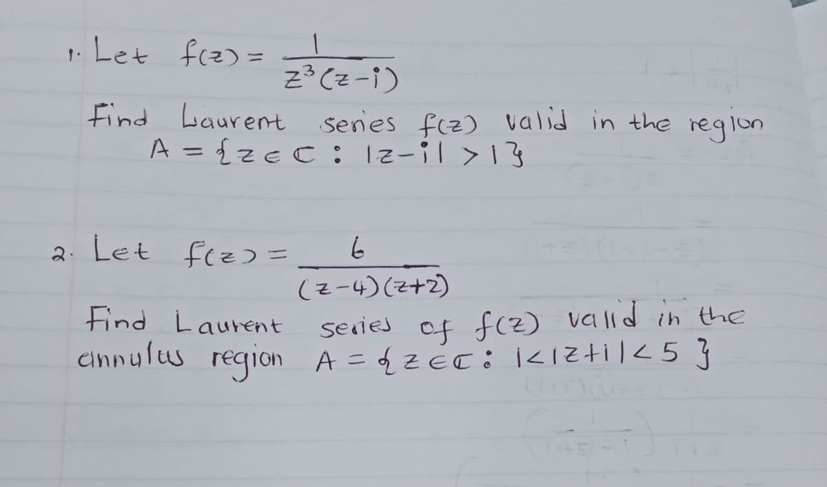 1. Let f(z) =
z3 cz - 1 )
Find Laurent series f(z) valid in the region
A = {zec : 12-il > 13
2. Let f(z) =
Find Laurent
cinnulus region
6
(Z-4) (2+2)
series of f(z) valid in the
A = {₂2=C: KIZ+11 <5}