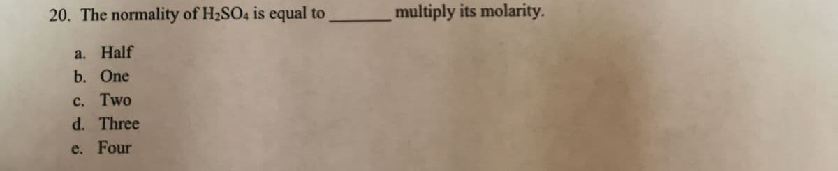 20. The normality of H2SO4 is equal to
multiply its molarity.
a. Half
b. One
c. Two
d. Three
e. Four
