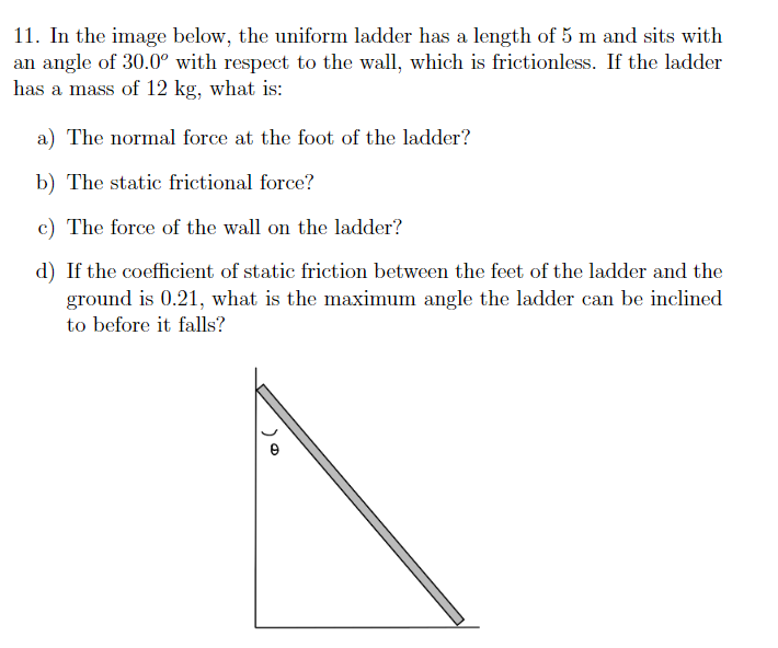 11. In the image below, the uniform ladder has a length of 5 m and sits with
an angle of 30.0° with respect to the wall, which is frictionless. If the ladder
has a mass of 12 kg, what is:
a) The normal force at the foot of the ladder?
b) The static frictional force?
c) The force of the wall on the ladder?
d) If the coefficient of static friction between the feet of the ladder and the
ground is 0.21, what is the maximum angle the ladder can be inclined
to before it falls?
