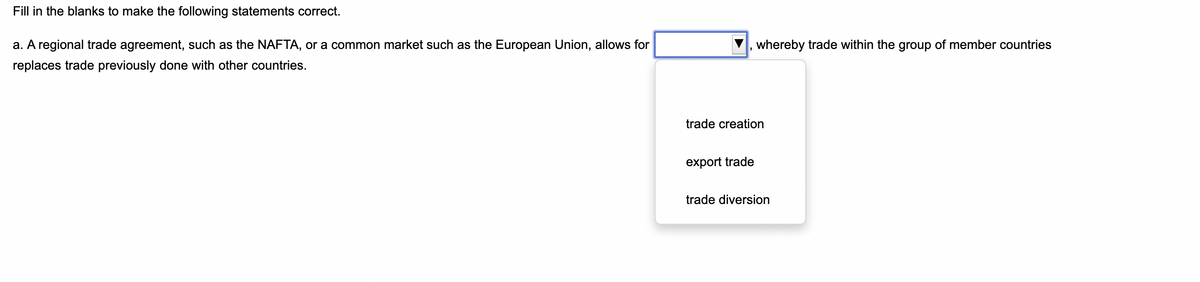 Fill in the blanks to make the following statements correct.
a. A regional trade agreement, such as the NAFTA, or a common market such as the European Union, allows for
replaces trade previously done with other countries.
whereby trade within the group of member countries
trade creation
export trade
trade diversion